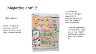 Magazine draft 2
Date and price
Quotes- This gives the
audience a taster of
what's to come to entice
them to watch the soap.
Cover line- By the cover
line including the verbal
code of ‘new school’ it
signifies to the audience
where the location is
set.
Social media- By
including an ‘@’ sign it
suggests to the
consumer that you can
search the magazine
up via social media.
 