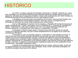 Em 1919, o professor alemão Karl Schelenz reformulou o "Torball", alterando seu nome para "Handball" com as regras publicadas pela Federação Alemã de Ginástica para o jogo com 11 jogadores. Schelenz levou o jogo para a Áustria e Suíça, além da Alemanha. Em 1920, o Diretor da Escola de Educação Física da Alemanha tornou o jogo desporto oficial. A divulgação na Europa deste novo desporto não foi difícil, visto que Karl Schelenz era professor na então famosa Universidade de Berlim, onde seus alunos, principalmente os estrangeiros, difundiram as regras então propostas para vários países. Com as dificuldades do rigoroso inverno europeu, o Handebol de Campo foi aos poucos sendo substituído pelo "Torball"  que passou a ser o "Handebol de 7", chamado de "Handebol de Salão",  mostrando-se  mais veloz e atrativo. Em 1972, nos Jogos Olímpicos realizados em Munique-Alemanha, o Handebol não mais utilizava o complemento "de salão". O Handebol no Brasil chegou após a I Grande Guerra Mundial, quando um grande número de imigrantes alemães veio para o Brasil estabelecendo-se na região sul por conta das semelhanças climáticas.  O Handebol  é entre os esportes coletivos, o mais fácil e o mais benéfico de todos. O mais fácil porque não oferece qualquer dificuldade na execução dos seus movimentos e pela rapidez com que é compreendido pelo iniciante,  podendo ser jogado de improviso despertando maior atenção entre os garotos, dada a facilidade de executar as mais variadas formas, lances e jogadas. Efetivamente, é o Handebol o único esporte coletivo onde intervém diversos tipos atléticos, ou seja: o corredor, o saltador e o arremessador, englobando desta forma três qualidades físicas fundamentais:  velocidade, habilidade e força. A prática do Handebol pode ser realizada tanto em campo, como em salão, sendo que em ginásio fechado vem encontrando maior aceitação, dada a maior velocidade empregada e a constante sensação de gol que se lhe oferece. HISTÓRICO 