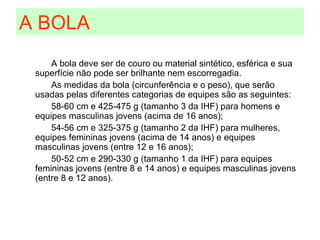 A BOLA A bola deve ser de couro ou material sintético, esférica e sua superfície não pode ser brilhante nem escorregadia. As medidas da bola (circunferência e o peso), que serão usadas pelas diferentes categorias de equipes são as seguintes: 58-60 cm e 425-475 g (tamanho 3 da IHF) para homens e equipes masculinas jovens (acima de 16 anos); 54-56 cm e 325-375 g (tamanho 2 da IHF) para mulheres, equipes femininas jovens (acima de 14 anos) e equipes masculinas jovens (entre 12 e 16 anos); 50-52 cm e 290-330 g (tamanho 1 da IHF) para equipes femininas jovens (entre 8 e 14 anos) e equipes masculinas jovens (entre 8 e 12 anos). 