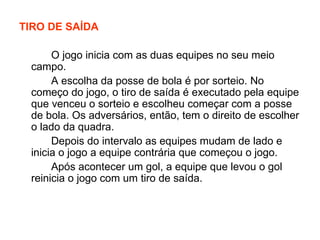 TIRO DE SAÍDA O jogo inicia com as duas equipes no seu meio campo. A escolha da posse de bola é por sorteio. No começo do jogo, o tiro de saída é executado pela equipe que venceu o sorteio e escolheu começar com a posse de bola. Os adversários, então, tem o direito de escolher o lado da quadra. Depois do intervalo as equipes mudam de lado e inicia o jogo a equipe contrária que começou o jogo. Após acontecer um gol, a equipe que levou o gol reinicia o jogo com um tiro de saída. 