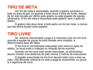 TIRO DE META Um tiro de meta é assinalado: quando o goleiro controlou a bola na área de gol; ou quando a bola cruza a linha de fundo, depois de ter sido tocada por último pelo goleiro ou pelo jogador da equipe adversária. O tiro de meta é executado pelo goleiro, sem o apito do árbitro. O goleiro não deve tocar a bola após um tiro de meta, a menos que ela tenha tocado outro jogador. TIRO LIVRE Os  árbitros interrompem o jogo e o reiniciam com um tiro livre quando a equipe de posse da bola comete uma violação  e determinados tipos de faltas. O tiro livre é normalmente executado sem nenhum apito do árbitro, no local onde a violação ou infração tenha ocorrido. Quando um tiro livre está sendo executado, os adversários devem manter uma distância de pelo menos 3 metros do executante. O jogador executante do tiro livre deverá estar com a bola na mão,  não devendo colocá-la no solo e pegá-la novamente, ou quicá-la e agarrá-la de novo. 