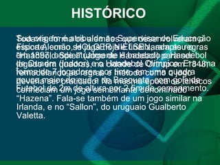 HISTÓRICO Sua origem é atribuída ao Supervisor de Educação Física Alemão, HOLGER NIELSEN, adaptou o "Haanbold-Spiel" (Jogo de Handebol) para ser jogado em quadras, na cidade de Ortrup em 1848, remodelando as regras e método como o jogo deveria ser praticado. Na mesma época os tchecos conheciam um jogo semelhante denominado “Hazena”. Fala-se também de um jogo similar na Irlanda, e no “Sallon”, do uruguaio Gualberto Valetta.  Todavia, forma os alemães que desenvolveram o esporte, como se joga hoje e finalizaram as regras em 1897, onde atualmente é baseado o Handebol de Quadra (Indoor) e o Handebol Olímpico. Era uma forma de 7 jogadores por time, em uma quadra pouco maior do que a de Basquete, com gols de Futebol de 2m de altura por 2,5m de comprimento. 