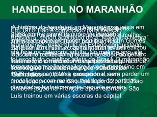 HANDEBOL NO MARANHÃO A história do handebol no Maranhão se inicia em 1968, com o primeiro curso de handebol, ministrado pelo professor paulista Nelson Gomes da Silva. Em 1971, a capital maranhense realizou o 1° torneio inter-colegial do maranhão no gênero feminino, o torneio reuniu equipes de alguns municípios maranhenses, e foi vencido por Guimarães. Em 1975, o maranhense Sebastião Rubens Sobrinho Pereira (Tião), é considerado o melhor atleta na categoria juvenil brasileiro no II campeonato brasileiro de handebol juvenil masculino realizado na cidade de São Paulo. No mesmo ano o handebol maranhense bate recorde de colégios inscritos nos jogos estudantis maranhenses (JEM’s), passando a ser a modalidade com maior quantidade de partidas disputadas historicamente naquele evento. Em 1976 Tião é convocado para seleção Brasileira, sendo apelidado de a “Maravilha Negra” Maranhense, único título do Estado conquistado até hoje na categoria adulta. No mesmo ano, ele foi escolhido o melhor atleta do Brasil. O maranhão torna-se campeão brasileiro juvenil masculino em 1979, após campanha excepcional, sem perder um único jogo, e vencer São Paulo por 22 x 12.  ﻿ Tião também jogou na França e após retornar a São Luís treinou em várias escolas da capital.  