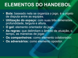ELEMENTOS DO HANDEBOL  Bola:  baseado nela se organiza o jogo, é o objeto de disputa entre as equipes. Utilização do espaço:  com suas três dimensões profundidade, largura e altura. O gol:  elemento orientador do jogo. As regras:  que delimitam o âmbito de atuação, o tempo, as maneiras de jogar. Os companheiros:  como elemento colaborador; Os adversários:  como elemento opositor. 