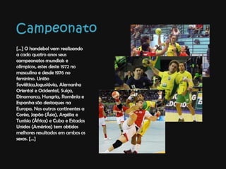 Campeonato[...] O handebol vem realizando a cada quatro anos seus campeonatos mundiais e olímpicos, estes deste 1972 no masculino e desde 1976 no feminino. União Soviética,Ioguslávia, Alemanha Oriental e Ocidental, Suíça, Dinamarca, Hungria, Romênia e Espanha são destaques na Europa. Nos outros continentes a Coréa, Japão (Ásia), Argélia e Tunísia (África) e Cuba e Estados Unidos (América) tem obtidos melhores resultados em ambos os sexos. [...]