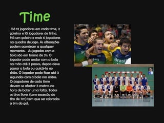 Time Há 12 jogadores em cada time, 2 goleiros e 10 jogadores de linha. Há um goleiro e mais 6 jogadores na quadra de jogo. As alterações podem acontecer a qualquer momento.   As jogadas com a bola são em forma de 3's: O jogador pode andar com a bola na mão até 3 passos, depois deve passar a bola ou quicá-la no chão. O Jogador pode ficar até 3 segundos com a bola nas mãos. Os jogadores de cada time devem se afastar 3 metros na hora de bater uma falta. Todos os tiros livres (com excessão do tiro de 7m) tem que ser cobrados a 9m do gol. 