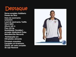 DestaqueNome completo: Adalberto Pereira da SilvaData de nascimento: 12/05/1979 Local de nascimento: Teófilo Otoni (MG) Altura: 1,89 m Peso: 109 kg Modalidade: Handebol - armador direito/pivô Clube: Metodista/São Bernardo Participações em Olimpíadas: estreante Principais conquistas: Campeão sul-americano (2003), seis vezes campeão da Liga Nacional