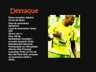 DestaqueNome completo: Agberto Correa de MatosData de nascimento: 08/04/1972Local de nascimento: Santos (SP) Altura: 1,94 mPeso: 108 kg Modalidade: Handebol - armador esquerdo Clube: Metodista/São Bernardo Participações em Olimpíadas: Atlanta-1996 Principais conquistas: Prata no Pan de Mar delPlata-1995, campeão sul-americano (2000 e 2003).