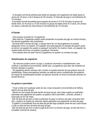 A duração normal da partida para todas as equipes com jogadores de idade igual ou
acima de 16 anos, é de 2 tempos de 30 minutos. O intervalo de jogo é normalmente de
10 minutos.
 A duração normal da partida para equipes de jovens é 2 X 25 minutos no grupo de
idade entre 12-16 anos e 2 X 20 minutos no grupo de idade entre 8-12 anos, em ambos
os casos o intervalo de meio tempo é normalmente de 10 minutos.


A Equipe

 Uma equipe consiste de 12 jogadores.
 Não mais de 7 jogadores podem estar presentes na quadra de jogo ao mesmo tempo.
Os demais jogadores são substitutos.
 Durante todo o tempo do jogo, a equipe deve ter um dos jogadores na quadra
designado como um goleiro. Um jogador que está jogando na posição de goleiro pode
se tornar um jogador de quadra a qualquer momento. Do mesmo modo, um jogador de
quadra pode se tornar um goleiro a qualquer momento.
 Uma equipe deve ter pelo menos 5 jogadores na quadra no começo do jogo.


Substituições de Jogadores

  Os reservas podem entrar no jogo, a qualquer momento e repetidamente, sem
notificar o secretário/cronometrista, desde que, os jogadores que eles vão substituir já
tenham deixado a quadra.
  Os jogadores devem sempre sair e entrar na quadra através da sua própria zona de
substituição. Estas prerrogativas também se aplicam para a substituição dos goleiros
As regras de substituições também se aplicam durante um time-out (exceto durante um
tempo-técnico).


Ao goleiro é permitido:

  Tocar a bola com qualquer parte do seu corpo enquanto numa tentativa de defesa,
dentro da sua área de gol;
  Mover-se com posse de bola dentro da área de gol, sem estar sujeito as restrições
aplicadas aos jogadores de quadra; ao goleiro não é permitido , contudo, atrasar a
execução do tiro de meta;
 Sair da área de gol sem a bola e participar do jogo no terreno de jogo; enquanto fizer
isto, o goleiro se sujeita às mesmas regras aplicadas aos jogadores na área de jogo;
 O goleiro é considerado fora da área de gol tão logo qualquer parte de seu corpo toque
o solo no lado de fora da linha da área de gol;
 Sair da área de gol com a bola e jogá-la de novo no terreno de jogo, se ele não tiver o
completo controle da mesma.
 