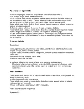 Ao goleiro não é permitido:

 Colocar em perigo o adversário enquanto em uma tentativa de defesa;
 Sair da área de gol com a bola sob controle;
Tocar a bola de novo no lado de fora da área de gol após um tiro de meta, antes que
ela tenha tocado outro jogador; Tocar a bola quando ela está parada ou rolando no
solo do lado de fora da área de gol, enquanto estiver dentro da área de gol;
 Levar a bola para dentro da área de gol quando ela está parada ou rolando no solo no
lado de fora da área de gol;
 Entrar na área de gol vindo do terreno de jogo com posse de bola;
 Tocar a bola com o pé ou a perna abaixo do joelho, quando ela estiver parada no solo
na área de gol ou movendo-se para fora em direção ao terreno de jogo;
 Cruzar a linha de limitação do goleiro (linha de 4 metros) ou sua projeção em ambos
os lados, antes que a bola tenha saído da mão do adversário que está executando um
tiro de 7 metros.

O manejo da bola

É permitido:

 Atirar, agarrar, parar, empurrar ou bater a bola, usando mãos (abertas ou fechadas),
braços, cabeça, tronco, coxas e joelhos;
 Segurar a bola por um máximo de 3 segundos, também quando ela estiver em contato
com o solo
 Dar um máximo de 3 passos com a bola ;
 Enquanto parado ou correndo:

a) quicar a bola uma vez e agarra-la de novo com uma ou duas mãos;
   b) quicar a bola repetidamente com uma mão (drible), ou rolar a bola sobre o solo
   repetidamente com uma mão, e então agarrá-la ou detê-la de novo com uma ou
   duas mãos.

Não é permitido:

Tocar a bola mais de uma vez, a menos que ela tenha tocado o solo, outro jogador, ou
a baliza neste meio tempo.
 A falha de recepção não é penalizada
Tocar a bola com um pé ou perna abaixo do joelho, exceto quando a bola foi atirada
no jogador por um oponente;
 O jogo continua se a bola toca um árbitro na quadra.

Faltas e condutas anti-desportivas

É permitido:
 