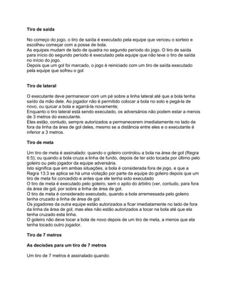 Tiro de saída

No começo do jogo, o tiro de saída é executado pela equipe que venceu o sorteio e
escolheu começar com a posse de bola.
As equipes mudam de lado de quadra no segundo período do jogo. O tiro de saída
para início do segundo período é executado pela equipe que não teve o tiro de saída
no início do jogo.
Depois que um gol foi marcado, o jogo é reiniciado com um tiro de saída executado
pela equipe que sofreu o gol


Tiro de lateral

O executante deve permanecer com um pé sobre a linha lateral até que a bola tenha
saído da mão dele. Ao jogador não é permitido colocar a bola no solo e pegá-la de
novo, ou quicar a bola e agarrá-la novamente;
Enquanto o tiro lateral está sendo executado, os adversários não podem estar a menos
de 3 metros do executante.
Eles estão, contudo, sempre autorizados a permanecerem imediatamente no lado de
fora da linha da área de gol deles, mesmo se a distância entre eles e o executante é
inferior a 3 metros.

Tiro de meta

Um tiro de meta é assinalado: quando o goleiro controlou a bola na área de gol (Regra
6:5); ou quando a bola cruza a linha de fundo, depois de ter sido tocada por último pelo
goleiro ou pelo jogador da equipe adversária.
Isto significa que em ambas situações, a bola é considerada fora de jogo, e que a
Regra 13:3 se aplica se há uma violação por parte da equipe do goleiro depois que um
tiro de meta foi concedido e antes que ele tenha sido executado
O tiro de meta é executado pelo goleiro, sem o apito do árbitro (ver, contudo, para fora
da área de gol, por sobre a linha de área de gol.
O tiro de meta é considerado executado, quando a bola arremessada pelo goleiro
tenha cruzado a linha de área de gol.
Os jogadores da outra equipe estão autorizados a ficar imediatamente no lado de fora
da linha da área de gol, mas eles não estão autorizados a tocar na bola até que ela
tenha cruzado esta linha.
O goleiro não deve tocar a bola de novo depois de um tiro de meta, a menos que ela
tenha tocado outro jogador.

Tiro de 7 metros

As decisões para um tiro de 7 metros

Um tiro de 7 metros é assinalado quando:
 