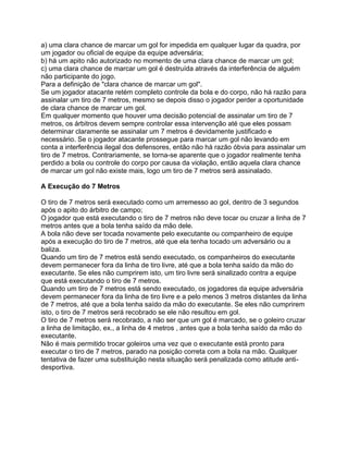 a) uma clara chance de marcar um gol for impedida em qualquer lugar da quadra, por
um jogador ou oficial de equipe da equipe adversária;
b) há um apito não autorizado no momento de uma clara chance de marcar um gol;
c) uma clara chance de marcar um gol é destruída através da interferência de alguém
não participante do jogo.
Para a definição de "clara chance de marcar um gol".
Se um jogador atacante retém completo controle da bola e do corpo, não há razão para
assinalar um tiro de 7 metros, mesmo se depois disso o jogador perder a oportunidade
de clara chance de marcar um gol.
Em qualquer momento que houver uma decisão potencial de assinalar um tiro de 7
metros, os árbitros devem sempre controlar essa intervenção até que eles possam
determinar claramente se assinalar um 7 metros é devidamente justificado e
necessário. Se o jogador atacante prossegue para marcar um gol não levando em
conta a interferência ilegal dos defensores, então não há razão óbvia para assinalar um
tiro de 7 metros. Contrariamente, se torna-se aparente que o jogador realmente tenha
perdido a bola ou controle do corpo por causa da violação, então aquela clara chance
de marcar um gol não existe mais, logo um tiro de 7 metros será assinalado.

A Execução do 7 Metros

O tiro de 7 metros será executado como um arremesso ao gol, dentro de 3 segundos
após o apito do árbitro de campo;
O jogador que está executando o tiro de 7 metros não deve tocar ou cruzar a linha de 7
metros antes que a bola tenha saído da mão dele.
A bola não deve ser tocada novamente pelo executante ou companheiro de equipe
após a execução do tiro de 7 metros, até que ela tenha tocado um adversário ou a
baliza.
Quando um tiro de 7 metros está sendo executado, os companheiros do executante
devem permanecer fora da linha de tiro livre, até que a bola tenha saído da mão do
executante. Se eles não cumprirem isto, um tiro livre será sinalizado contra a equipe
que está executando o tiro de 7 metros.
Quando um tiro de 7 metros está sendo executado, os jogadores da equipe adversária
devem permanecer fora da linha de tiro livre e a pelo menos 3 metros distantes da linha
de 7 metros, até que a bola tenha saído da mão do executante. Se eles não cumprirem
isto, o tiro de 7 metros será recobrado se ele não resultou em gol.
O tiro de 7 metros será recobrado, a não ser que um gol é marcado, se o goleiro cruzar
a linha de limitação, ex., a linha de 4 metros , antes que a bola tenha saído da mão do
executante.
Não é mais permitido trocar goleiros uma vez que o executante está pronto para
executar o tiro de 7 metros, parado na posição correta com a bola na mão. Qualquer
tentativa de fazer uma substituição nesta situação será penalizada como atitude anti-
desportiva.
 
