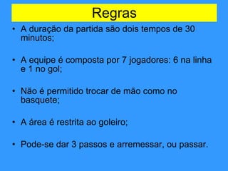 Regras A duração da partida são dois tempos de 30 minutos; A equipe é composta por 7 jogadores: 6 na linha e 1 no gol; Não é permitido trocar de mão como no basquete; A área é restrita ao goleiro; Pode-se dar 3 passos e arremessar, ou passar. 