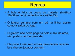 A bola é feita de couro ou material sintético 58-60cm de circunferência e 425-475g; O lateral sempre com um pé na linha, assim como a saída do jogo; O goleiro não pode pegar a bola e sair da área, não podem recuar para ele; Ele pode é sair sem a bola para depois recebê-la e virá um jogador comum. Regras 