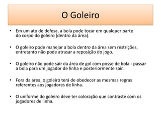 O Goleiro
• Em um ato de defesa, a bola pode tocar em qualquer parte
do corpo do goleiro (dentro da área).
• O goleiro pode manejar a bola dentro da área sem restrições,
entretanto não pode atrasar a reposição do jogo.
• O goleiro não pode sair da área de gol com posse de bola - passar
a bola para um jogador de linha e posteriormente sair.
• Fora da área, o goleiro terá de obedecer as mesmas regras
referentes aos jogadores de linha.
• O uniforme do goleiro deve ter coloração que contraste com os
jogadores de linha.
 