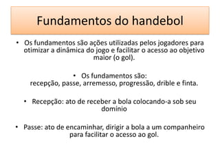Fundamentos do handebol
• Os fundamentos são ações utilizadas pelos jogadores para
otimizar a dinâmica do jogo e facilitar o acesso ao objetivo
maior (o gol).
• Os fundamentos são:
recepção, passe, arremesso, progressão, drible e finta.
• Recepção: ato de receber a bola colocando-a sob seu
domínio
• Passe: ato de encaminhar, dirigir a bola a um companheiro
para facilitar o acesso ao gol.
 