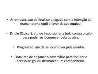 • Arremesso: ato de finalizar a jogada com a intenção de
marcar ponto (gol) a favor da sua equipe.
• Drible (Quicar): ato de impulsionar a bola contra o solo
para poder se locomover pela quadra.
• Progressão: ato de se locomover pela quadra.
• Finta: ato de enganar o adversário para facilitar o
acesso ao gol ou desmarcar um companheiro.
 