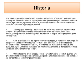 Historia
•Em 1919, o professor alemão Karl Schelenz reformulou o "Torball", alterando seu
nome para "Handball" com as regras publicadas pela Federação Alemã de Ginástica
para o jogo com 11 jogadores. Em 1920, o Diretor da Escola de Educação Física da
Alemanha tornou o jogo desporto oficial.
• A divulgação na Europa deste novo desporto não foi difícil, visto que Karl
Schelenz era professor na então famosa Universidade de Berlim, onde seus
alunos, principalmente os estrangeiros, difundiram as regras então propostas para
vários países.
• Com as dificuldades do rigoroso inverno europeu, o Handebol de Campo foi
aos poucos sendo substituído pelo "Torball" que passou a ser o "Handebol de
7", chamado de "Handebol de Salão", mostrando-se mais veloz e atrativo. Em
1972, nos Jogos Olímpicos realizados em Munique-Alemanha, o Handebol não mais
utilizava o complemento "de salão".
• O Handebol no Brasil chegou após a I Grande Guerra Mundial, quando um
grande número de imigrantes alemães veio para o Brasil estabelecendo-se na região
sul por conta das semelhanças climáticas.
 