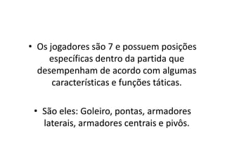 • Os jogadores são 7 e possuem posições
específicas dentro da partida que
desempenham de acordo com algumas
características e funções táticas.
• São eles: Goleiro, pontas, armadores
laterais, armadores centrais e pivôs.
 