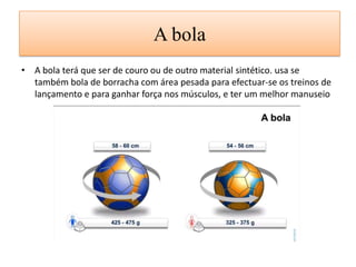 A bola
• A bola terá que ser de couro ou de outro material sintético. usa se
também bola de borracha com área pesada para efectuar-se os treinos de
lançamento e para ganhar força nos músculos, e ter um melhor manuseio
 