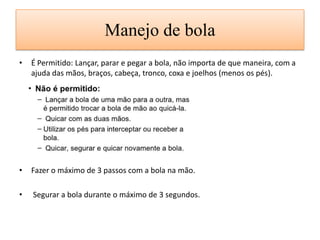 Manejo de bola
• É Permitido: Lançar, parar e pegar a bola, não importa de que maneira, com a
ajuda das mãos, braços, cabeça, tronco, coxa e joelhos (menos os pés).
• Fazer o máximo de 3 passos com a bola na mão.
• Segurar a bola durante o máximo de 3 segundos.
 