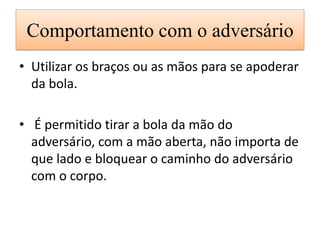 Comportamento com o adversário
• Utilizar os braços ou as mãos para se apoderar
da bola.
• É permitido tirar a bola da mão do
adversário, com a mão aberta, não importa de
que lado e bloquear o caminho do adversário
com o corpo.
 