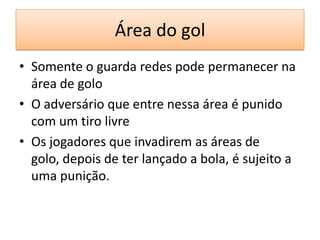 Área do gol
• Somente o guarda redes pode permanecer na
área de golo
• O adversário que entre nessa área é punido
com um tiro livre
• Os jogadores que invadirem as áreas de
golo, depois de ter lançado a bola, é sujeito a
uma punição.
 