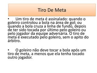 Tiro De Meta
• Um tiro de meta é assinalado: quando o
goleiro controlou a bola na área de gol; ou
quando a bola cruza a linha de fundo, depois
de ter sido tocada por último pelo goleiro ou
pelo jogador da equipe adversária. O tiro de
meta é executado pelo goleiro, sem o apito do
árbitro.
• O goleiro não deve tocar a bola após um
tiro de meta, a menos que ela tenha tocado
outro jogador.
 