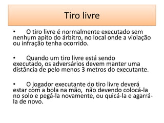 Tiro livre
• O tiro livre é normalmente executado sem
nenhum apito do árbitro, no local onde a violação
ou infração tenha ocorrido.
• Quando um tiro livre está sendo
executado, os adversários devem manter uma
distância de pelo menos 3 metros do executante.
• O jogador executante do tiro livre deverá
estar com a bola na mão, não devendo colocá-la
no solo e pegá-la novamente, ou quicá-la e agarrá-
la de novo.
 