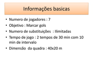 Informações basicas
• Numero de jogadores : 7
• Objetivo : Marcar gols
• Numero de substituições : Ilimitadas
• Tempo de jogo : 2 tempos de 30 min com 10
min de intervalo
• Dimensão da quadra : 40x20 m
 
