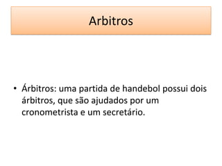 Arbitros
• Árbitros: uma partida de handebol possui dois
árbitros, que são ajudados por um
cronometrista e um secretário.
 