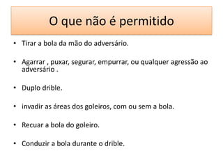 O que não é permitido
• Tirar a bola da mão do adversário.
• Agarrar , puxar, segurar, empurrar, ou qualquer agressão ao
adversário .
• Duplo drible.
• invadir as áreas dos goleiros, com ou sem a bola.
• Recuar a bola do goleiro.
• Conduzir a bola durante o drible.
 