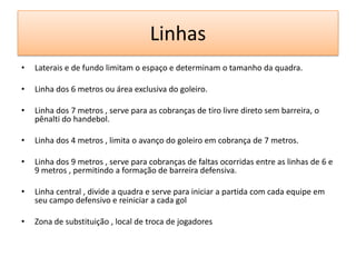 Linhas
• Laterais e de fundo limitam o espaço e determinam o tamanho da quadra.
• Linha dos 6 metros ou área exclusiva do goleiro.
• Linha dos 7 metros , serve para as cobranças de tiro livre direto sem barreira, o
pênalti do handebol.
• Linha dos 4 metros , limita o avanço do goleiro em cobrança de 7 metros.
• Linha dos 9 metros , serve para cobranças de faltas ocorridas entre as linhas de 6 e
9 metros , permitindo a formação de barreira defensiva.
• Linha central , divide a quadra e serve para iniciar a partida com cada equipe em
seu campo defensivo e reiniciar a cada gol
• Zona de substituição , local de troca de jogadores
 