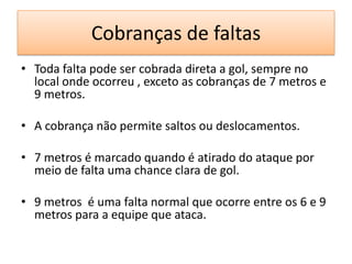 Cobranças de faltas
• Toda falta pode ser cobrada direta a gol, sempre no
local onde ocorreu , exceto as cobranças de 7 metros e
9 metros.
• A cobrança não permite saltos ou deslocamentos.
• 7 metros é marcado quando é atirado do ataque por
meio de falta uma chance clara de gol.
• 9 metros é uma falta normal que ocorre entre os 6 e 9
metros para a equipe que ataca.
 