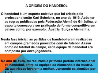 A ORIGEM DO HANDEBOL
O handebol é um esporte coletivo que foi criado pelo
professor alemão Karl Schelenz, no ano de 1919. Após ter
as regras publicadas pela Federação Alemã de Ginástica, o
esporte começou a ser praticado de forma competitiva em
países como, por exemplo, Áustria, Suíça e Alemanha.
Nesta fase inicial, as partidas de handebol eram realizadas
em campos gramados parecidos com de futebol. Assim
como no futebol de campo, cada equipe de handebol era
composta por onze jogadores.

No ano de 1925, foi realizada a primeira partida internacional
de handebol, entre as equipes da Alemanha e da Áustria.
Os austríacos levaram a melhor, vencendo os alemães por

 