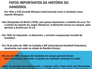 FATOS IMPORTANTES DA HISTÓRIA DO
HANDEBOL
Em 1934, o COI (Comitê Olímpico Internacional) inclui o handebol como
esporte Olímpico.
- Nas Olimpíadas de Berlim (1936), seis países disputaram a medalha de ouro. Foi
a estréia do esporte em Jogos Olímpicos. A Alemanha tornou-se campeã, após
derrotar a Áustria por 10 a 6.
- Em 1938, foi disputado, na Alemanha, o primeiro campeonato mundial de
handebol.

- Em 18 de julho de 1946, foi fundada a IHF (International Handball Federation),
atualmente com sede na cidade de Basiléia (Suíça).
- No ano de 1966, os jogos de handebol em campo gramado foram
descontinuados, passando o esporte ser realizado somente em salão.
- Após um período sem participação, o esporte volta a fazer parte das Olimpíadas

 