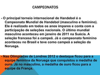 CAMPEONATOS
- O principal torneio internacional de Handebol é o
Campeonato Mundial de Handebol (masculino e feminino).
Ele é realizado em todos os anos ímpares e conta com a
participação de seleções nacionais. O último mundial
masculino aconteceu em janeiro de 2011 na Suécia. A
seleção francesa foi a campeã. Já o campeonato feminino
aconteceu no Brasil e teve como campeã a seleção da
Noruega.
- Nas Olimpíadas de Londres 2012 o destaque ficou para a
equipe feminina da Noruega que conquistou a medalha de
ouro. Já no masculino, a medalha de ouro ficou para a
equipe da França.

 