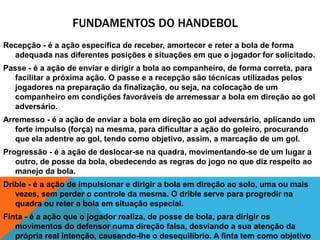 FUNDAMENTOS DO HANDEBOL
Recepção - é a ação específica de receber, amortecer e reter a bola de forma
adequada nas diferentes posições e situações em que o jogador for solicitado.
Passe - é a ação de enviar e dirigir a bola ao companheiro, de forma correta, para
facilitar a próxima ação. O passe e a recepção são técnicas utilizadas pelos
jogadores na preparação da finalização, ou seja, na colocação de um
companheiro em condições favoráveis de arremessar a bola em direção ao gol
adversário.
Arremesso - é a ação de enviar a bola em direção ao gol adversário, aplicando um
forte impulso (força) na mesma, para dificultar a ação do goleiro, procurando
que ela adentre ao gol, tendo como objetivo, assim, a marcação de um gol.
Progressão - é a ação de deslocar-se na quadra, movimentando-se de um lugar a
outro, de posse da bola, obedecendo as regras do jogo no que diz respeito ao
manejo da bola.
Drible - é a ação de impulsionar e dirigir a bola em direção ao solo, uma ou mais
vezes, sem perder o controle da mesma. O drible serve para progredir na
quadra ou reter a bola em situação especial.
Finta - é a ação que o jogador realiza, de posse de bola, para dirigir os
movimentos do defensor numa direção falsa, desviando a sua atenção da
própria real intenção, causando-lhe o desequilíbrio. A finta tem como objetivo

 