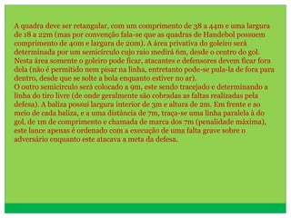 A quadra deve ser retangular, com um comprimento de 38 a 44m e uma largura
de 18 a 22m (mas por convenção fala-se que as quadras de Handebol possuem
comprimento de 40m e largura de 20m). A área privativa do goleiro será
determinada por um semicírculo cujo raio medirá 6m, desde o centro do gol.
Nesta área somente o goleiro pode ficar, atacantes e defensores devem ficar fora
dela (não é permitido nem pisar na linha, entretanto pode-se pula-la de fora para
dentro, desde que se solte a bola enquanto estiver no ar).
O outro semicírculo será colocado a 9m, este sendo tracejado e determinando a
linha do tiro livre (de onde geralmente são cobradas as faltas realizadas pela
defesa). A baliza possui largura interior de 3m e altura de 2m. Em frente e ao
meio de cada baliza, e a uma distância de 7m, traça-se uma linha paralela à do
gol, de 1m de comprimento e chamada de marca dos 7m (penalidade máxima),
este lance apenas é ordenado com a execução de uma falta grave sobre o
adversário enquanto este atacava a meta da defesa.
 