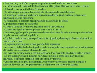 - Há mais de 31 milhões de pessoas praticando o handebol no mundo.
- A International Handball Federation tem 180 países filiados, entre eles o Brasil.
- O Brasil tem 230 mil atletas federados.
- Os atletas que praticam handebol são chamados de handebolistas.
- O sergipano Ronaldo participou das olimpíadas de 1992, 19996 e 2004 como
capitão da seleção brasileira.
- O handebol é o esporte mais praticado nas escolas do Brasil
As principais regras do handebol
- O jogo é iniciado no meio da quadra com o tiro de saída.
- O jogador só pode dar três passos com a bola na mão.
- Nenhum jogador pode permanecer dentro das áreas de seis metros que circundam
os gols, com exceção dos goleiros.
- O goleiro pode atuar como qualquer outro jogador, desde que não saia da sua área
conduzindo a bola.
- O jogador pode segurar a bola por até três segundos.
- Ao cometer falta desleal, o jogador pode ser punido com exclusão por 2 minutos ou
até cartão vermelho, que elimina do jogo.
- Só existem escanteios se o último jogador a tocar na bola não tenha sido o goleiro.
- Se um jogador está em posição para fazer um gol e sofre falta por trás ou é
agarrado, o infrator é punido com um tiro de 7 metros.
- Quando a bola sai pela linha lateral, é cobrado o arremesso lateral, no qual o
jogador deve ter um dos pés em cima da linha e o outro fora da quadra.
 