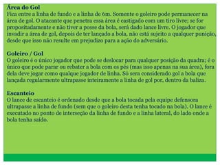 Área do Gol
Fica entre a linha de fundo e a linha de 6m. Somente o goleiro pode permanecer na
área de gol. O atacante que penetra essa área é castigado com um tiro livre; se for
propositadamente e não tiver a posse da bola, será dado lance livre. O jogador que
invadir a área de gol, depois de ter lançado a bola, não está sujeito a qualquer punição,
desde que isso não resulte em prejudizo para a ação do adversário.
Goleiro / Gol
O goleiro é o único jogador que pode se deslocar para qualquer posição da quadra; é o
único que pode parar ou rebater a bola com os pés (mas isso apenas na sua área), fora
dela deve jogar como qualque jogador de linha. Só sera considerado gol a bola que
lançada regularmente ultrapasse inteiramente a linha de gol por, dentro da baliza.
Escanteio
O lance de escanteio é ordenado desde que a bola tocada pela equipe defensora
ultrapasse a linha de fundo (sem que o goleiro desta tenha tocado na bola). O lance é
executado no ponto de interseção da linha de fundo e a linha lateral, do lado onde a
bola tenha saído.
 