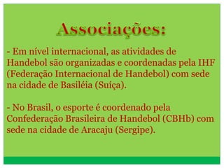 - Em nível internacional, as atividades de
Handebol são organizadas e coordenadas pela IHF
(Federação Internacional de Handebol) com sede
na cidade de Basiléia (Suíça).
- No Brasil, o esporte é coordenado pela
Confederação Brasileira de Handebol (CBHb) com
sede na cidade de Aracaju (Sergipe).
 