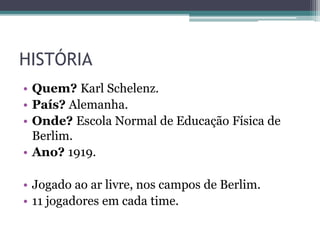 HISTÓRIA
• Quem? Karl Schelenz.
• País? Alemanha.
• Onde? Escola Normal de Educação Física de
Berlim.
• Ano? 1919.
• Jogado ao ar livre, nos campos de Berlim.
• 11 jogadores em cada time.
 