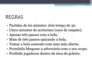REGRAS
• Partidas de 60 minutos: dois tempo de 30.
• Cinco minutos de acréscimo (caso de empate).
• Apenas três passos com a bola.
• Mais de três passos quicando a bola.
• Tomar a bola somente com uma mão aberta.
• Permitido bloquear o adversário com o seu corpo.
• Proibido jogadores dentro da área do goleiro.
 