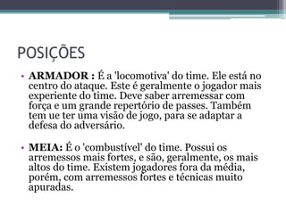 POSIÇÕES
• ARMADOR : É a 'locomotiva' do time. Ele está no
centro do ataque. Este é geralmente o jogador mais
experiente do time. Deve saber arremessar com
força e um grande repertório de passes. Também
tem ue ter uma visão de jogo, para se adaptar a
defesa do adversário.
• MEIA: É o 'combustível' do time. Possui os
arremessos mais fortes, e são, geralmente, os mais
altos do time. Existem jogadores fora da média,
porém, com arremessos fortes e técnicas muito
apuradas.
 