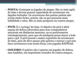 • PONTA: Começam as jogadas de ataque. São os mais agéis
do time e devem possuir capacidade de arremessar em
ângulos fechados. Os arremessos dos pontas podem não
serem muito fortes, porém, são os que possuem mais
habilidade e mira. São os mais perigosos no contra-ataque.
• PIVÔ: É o 'coringa' do time. O objetivo do pivô é abrir
espaço da defesa adversária para seus companheiros
atacarem em distâncias menores, ou se posicionarem
estrategicamente, para que ele tambpem possa atacar a bola
para o gol. O pivô possui o maior repertório de arremessos
do time, pois ele deve passar pelo goleiro e marcar o gol sem
fazer arremessos com muita força, com jogadas RÁPIDAS.
• GOLEIRO: O goleiro não é apenas um jogador de defesa,
mas também, um importante armador de contra-ataques.
 