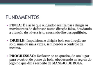 FUNDAMENTOS
• FINTA: É a ação que o jogador realiza para dirigir os
movimentos do defensor numa direção falsa, desviando
a atenção do adversário, causando-lhe desequilíbrio.
• DRIBLE: Impulsiona e dirigi a bola em direção ao
solo, uma ou mais vezes, sem perder o controle da
mesma.
• PROGRESSÃO: Deslocar-se na quadra, de um lugar
para o outro, de posse de bola, obedecendo as regras do
jogo no que diz a respeito de MANEJO DE BOLA.
 