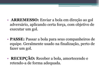 • ARREMESSO: Enviar a bola em direção ao gol
adversário, aplicando certa força, com objetivo de
executar um gol.
• PASSE: Passar a bola para seus companheiros de
equipe. Geralmente usado na finalização, perto de
fazer um gol.
• RECEPÇÃO: Receber a bola, amortecendo e
retendo-a de forma adequada.
 
