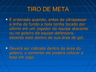 TIRO DE METATIRO DE META
 É ordenado quando, antes de ultrapassarÉ ordenado quando, antes de ultrapassar
a linha de fundo a bola tenha tocado pora linha de fundo a bola tenha tocado por
último em um jogador da equipe atacanteúltimo em um jogador da equipe atacante
ou no goleiro da equipe defensora,ou no goleiro da equipe defensora,
estando este dentro de sua área de gol.estando este dentro de sua área de gol.
 Deverá ser cobrado dentro da área doDeverá ser cobrado dentro da área do
goleiro, e somente ele poderá colocar agoleiro, e somente ele poderá colocar a
bola em jogo.bola em jogo.
 