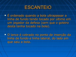 ESCANTEIOESCANTEIO
 É ordenado quando a bola ultrapassar aÉ ordenado quando a bola ultrapassar a
linha de fundo tendo tocado por último emlinha de fundo tendo tocado por último em
um jogador da defesa (sem que o goleiroum jogador da defesa (sem que o goleiro
desta tenha tocado na bola).desta tenha tocado na bola).
 O lance é cobrado no ponto de inserção daO lance é cobrado no ponto de inserção da
linha de fundo e linha lateral, do lado emlinha de fundo e linha lateral, do lado em
que saiu a bola.que saiu a bola.
 